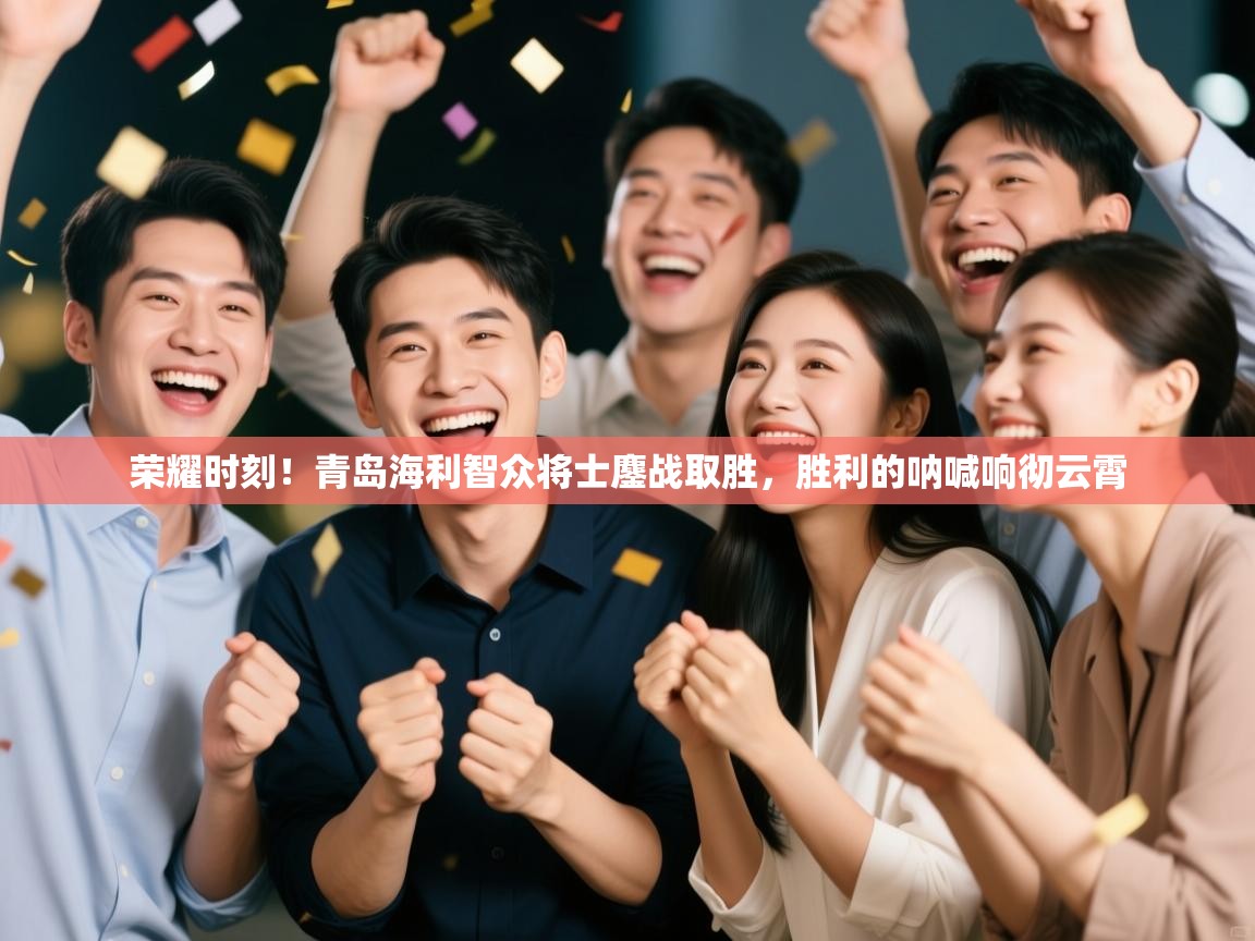 荣耀时刻！青岛海利智众将士鏖战取胜，胜利的呐喊响彻云霄